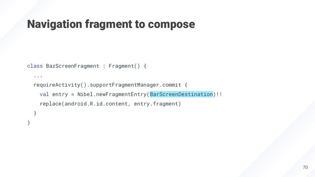 Navigation fragment to compose
class BazScreenFragment : Fragment() {
...
requireActivity().supportFragmentManager.commit {
val entry = Nibel.newFragmentEntry(BarScreenDestination)!!
replace(android.R.id.content, entry.fragment)
}
}
70
