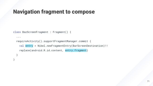 Navigation fragment to compose
class BazScreenFragment : Fragment() {
...
requireActivity().supportFragmentManager.commit {
val entry = Nibel.newFragmentEntry(BarScreenDestination)!!
replace(android.R.id.content, entry.fragment)
}
}
71
