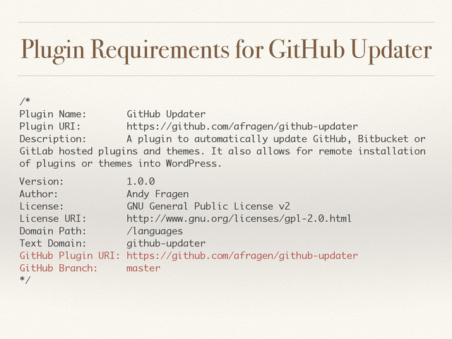 Plugin Requirements for GitHub Updater
/* 
Plugin Name: GitHub Updater 
Plugin URI: https://github.com/afragen/github-updater 
Description: A plugin to automatically update GitHub, Bitbucket or
GitLab hosted plugins and themes. It also allows for remote installation
of plugins or themes into WordPress.
Version: 1.0.0 
Author: Andy Fragen 
License: GNU General Public License v2 
License URI: http://www.gnu.org/licenses/gpl-2.0.html 
Domain Path: /languages 
Text Domain: github-updater 
GitHub Plugin URI: https://github.com/afragen/github-updater 
GitHub Branch: master 
*/ 

