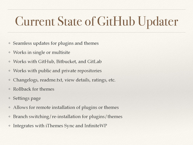 Current State of GitHub Updater
❖ Seamless updates for plugins and themes
❖ Works in single or multisite
❖ Works with GitHub, Bitbucket, and GitLab
❖ Works with public and private repositories
❖ Changelogs, readme.txt, view details, ratings, etc.
❖ Rollback for themes
❖ Settings page
❖ Allows for remote installation of plugins or themes
❖ Branch switching/re-installation for plugins/themes
❖ Integrates with iThemes Sync and InﬁniteWP
