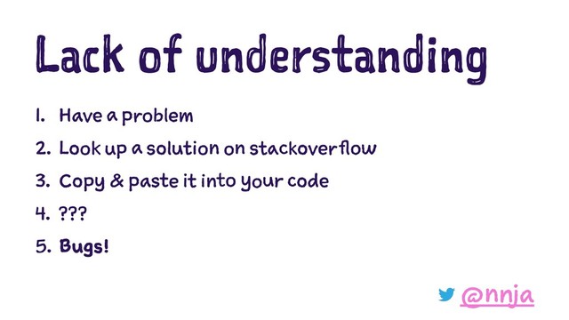 Lack of understanding
1. Have a problem
2. Look up a solution on stackoverflow
3. Copy & paste it into your code
4. ???
5. Bugs!
@nnja
