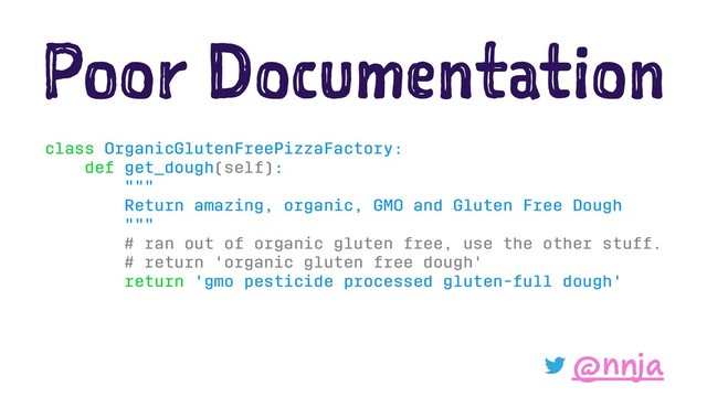 Poor Documentation
class OrganicGlutenFreePizzaFactory:
def get_dough(self):
"""
Return amazing, organic, GMO and Gluten Free Dough
"""
# ran out of organic gluten free, use the other stuff.
# return 'organic gluten free dough'
return 'gmo pesticide processed gluten-full dough'
@nnja
