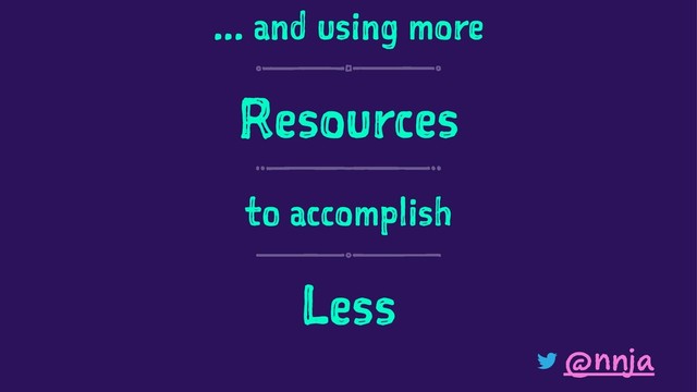 ... and using more
Resources
to accomplish
Less
@nnja
