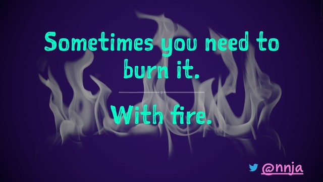 Sometimes you need to
burn it.
With fire.
@nnja
