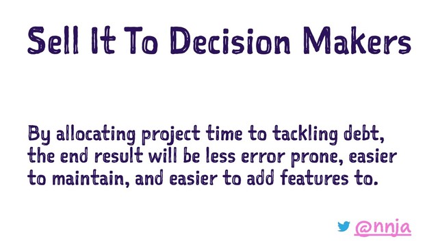 Sell It To Decision Makers
By allocating project time to tackling debt,
the end result will be less error prone, easier
to maintain, and easier to add features to.
@nnja
