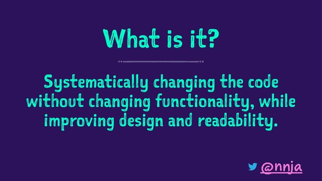 What is it?
Systematically changing the code
without changing functionality, while
improving design and readability.
@nnja
