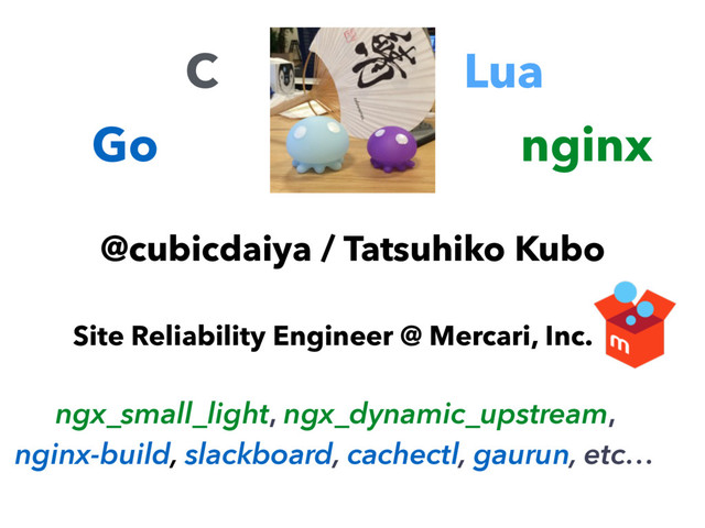 @cubicdaiya / Tatsuhiko Kubo
Site Reliability Engineer @ Mercari, Inc.
C
Go
Lua
nginx
ngx_small_light, ngx_dynamic_upstream,
nginx-build, slackboard, cachectl, gaurun, etc…
