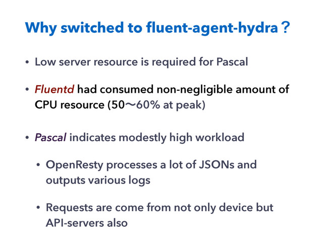 Why switched to ﬂuent-agent-hydraʁ
• Low server resource is required for Pascal
• Fluentd had consumed non-negligible amount of
CPU resource (50ʙ60% at peak)
• Pascal indicates modestly high workload
• OpenResty processes a lot of JSONs and
outputs various logs
• Requests are come from not only device but
API-servers also
