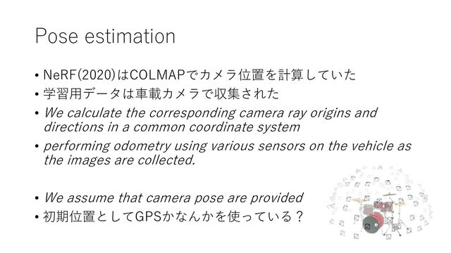 Pose estimation
• NeRF(2020)はCOLMAPでカメラ位置を計算していた
• 学習用データは車載カメラで収集された
• We calculate the corresponding camera ray origins and
directions in a common coordinate system
• performing odometry using various sensors on the vehicle as
the images are collected.
• We assume that camera pose are provided
• 初期位置としてGPSかなんかを使っている？
12
