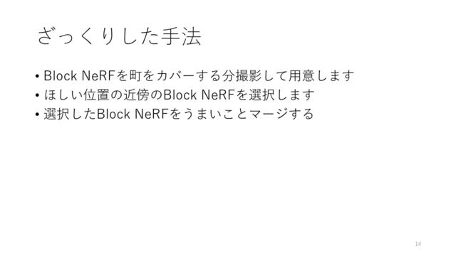 ざっくりした手法
• Block NeRFを町をカバーする分撮影して用意します
• ほしい位置の近傍のBlock NeRFを選択します
• 選択したBlock NeRFをうまいことマージする
14
