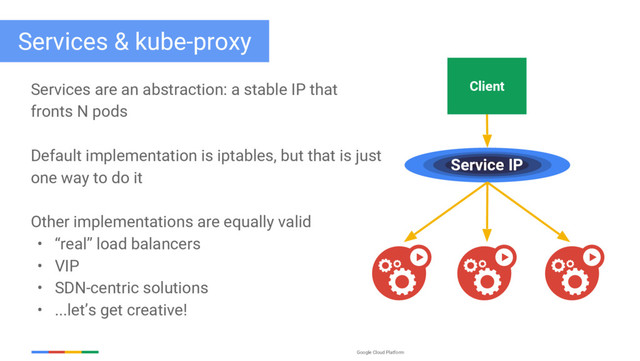 Google Cloud Platform
Services & kube-proxy
Services are an abstraction: a stable IP that
fronts N pods
Default implementation is iptables, but that is just
one way to do it
Other implementations are equally valid
• “real” load balancers
• VIP
• SDN-centric solutions
• ...let’s get creative!
Client
Service IP
