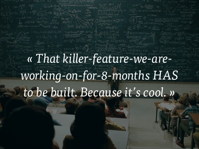 « That killer-feature-we-are-
working-on-for-8-months HAS
to be built. Because it’s cool. »
