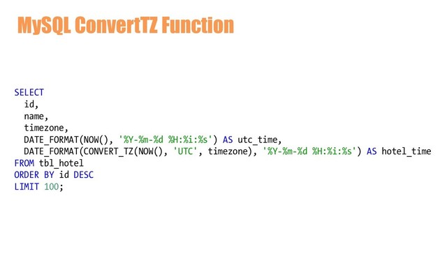 MySQL ConvertTZ Function
SELECT
id,
name,
timezone,
DATE_FORMAT(NOW(), '%Y-%m-%d %H:%i:%s') AS utc_time,
DATE_FORMAT(CONVERT_TZ(NOW(), 'UTC', timezone), '%Y-%m-%d %H:%i:%s') AS hotel_time
FROM tbl_hotel
ORDER BY id DESC
LIMIT 100;
