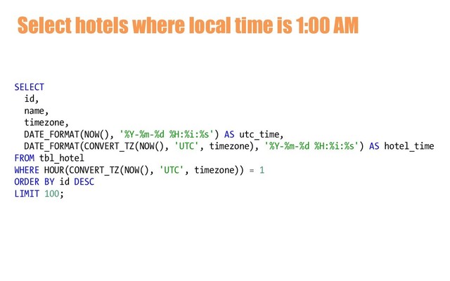 Select hotels where local time is 1:00 AM
SELECT
id,
name,
timezone,
DATE_FORMAT(NOW(), '%Y-%m-%d %H:%i:%s') AS utc_time,
DATE_FORMAT(CONVERT_TZ(NOW(), 'UTC', timezone), '%Y-%m-%d %H:%i:%s') AS hotel_time
FROM tbl_hotel
WHERE HOUR(CONVERT_TZ(NOW(), 'UTC', timezone)) = 1
ORDER BY id DESC
LIMIT 100;
