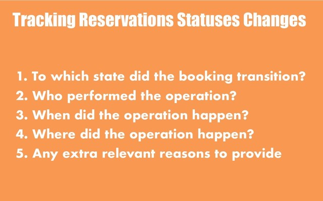 Tracking Reservations Statuses Changes
1. To which state did the booking transition?
2. Who performed the operation?
3. When did the operation happen?
4. Where did the operation happen?
5. Any extra relevant reasons to provide
