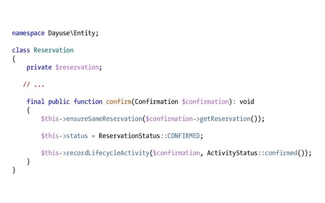 namespace Dayuse\Entity;
class Reservation
{
private $reservation;
// ...
final public function confirm(Confirmation $confirmation): void
{
$this->ensureSameReservation($confirmation->getReservation());
$this->status = ReservationStatus::CONFIRMED;
$this->recordLifecycleActivity($confirmation, ActivityStatus::confirmed());
}
}
