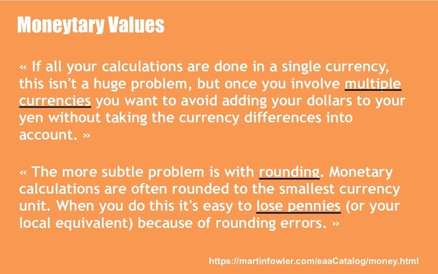 Moneytary Values
« If all your calculations are done in a single currency,
this isn't a huge problem, but once you involve multiple
currencies you want to avoid adding your dollars to your
yen without taking the currency differences into
account. »
« The more subtle problem is with rounding. Monetary
calculations are often rounded to the smallest currency
unit. When you do this it's easy to lose pennies (or your
local equivalent) because of rounding errors. »
https://martinfowler.com/eaaCatalog/money.html
