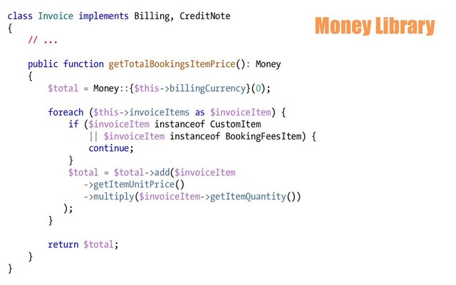 Money Library
class Invoice implements Billing, CreditNote
{
// ...
public function getTotalBookingsItemPrice(): Money
{
$total = Money::{$this->billingCurrency}(0);
foreach ($this->invoiceItems as $invoiceItem) {
if ($invoiceItem instanceof CustomItem
|| $invoiceItem instanceof BookingFeesItem) {
continue;
}
$total = $total->add($invoiceItem
->getItemUnitPrice()
->multiply($invoiceItem->getItemQuantity())
);
}
return $total;
}
}
