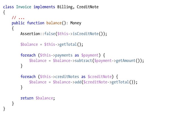 class Invoice implements Billing, CreditNote
{
// ...
public function balance(): Money
{
Assertion::false($this->isCreditNote());
$balance = $this->getTotal();
foreach ($this->payments as $payment) {
$balance = $balance->subtract($payment->getAmount());
}
foreach ($this->creditNotes as $creditNote) {
$balance = $balance->add($creditNote->getTotal());
}
return $balance;
}
}
