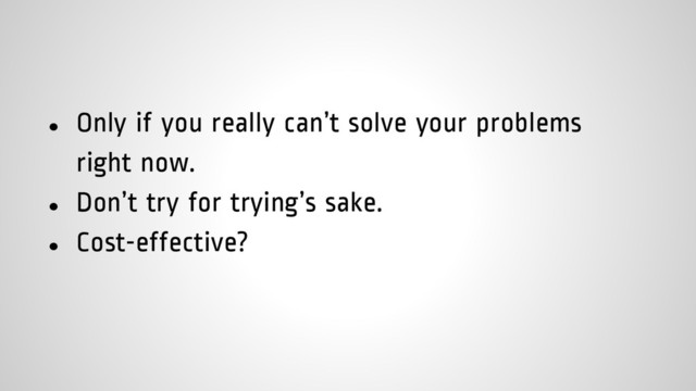 ● Only if you really can’t solve your problems
right now.
● Don’t try for trying’s sake.
● Cost-effective?
