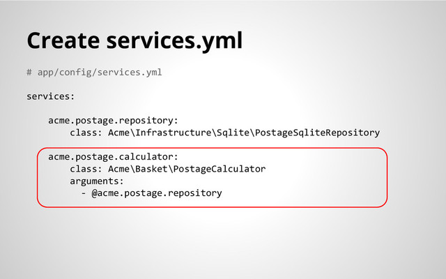 # app/config/services.yml
services:
acme.postage.repository:
class: Acme\Infrastructure\Sqlite\PostageSqliteRepository
acme.postage.calculator:
class: Acme\Basket\PostageCalculator
arguments:
- @acme.postage.repository
Create services.yml

