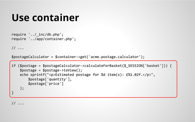 Use container
require '../_inc/db.php';
require '../app/container.php';
// ...
$postageCalculator = $container->get('acme.postage.calculator');
if ($postage = $postageCalculator->calculateForBasket($_SESSION['basket'])) {
$postage = $postage->toView();
echo sprintf("<p>Estimated postage for %d item(s): £%1.02f.</p>",
$postage['quantity'],
$postage['price']
);
}
// ...
