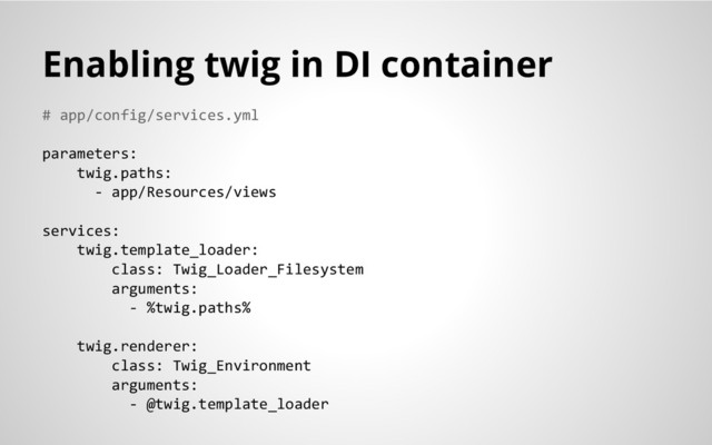 # app/config/services.yml
parameters:
twig.paths:
- app/Resources/views
services:
twig.template_loader:
class: Twig_Loader_Filesystem
arguments:
- %twig.paths%
twig.renderer:
class: Twig_Environment
arguments:
- @twig.template_loader
Enabling twig in DI container
