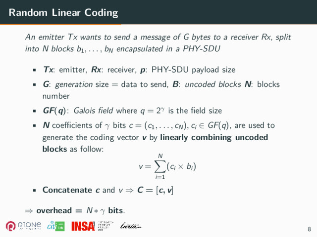 Random Linear Coding
An emitter Tx wants to send a message of G bytes to a receiver Rx, split
into N blocks b1, . . . , bN
encapsulated in a PHY-SDU
• Tx: emitter, Rx: receiver, p: PHY-SDU payload size
• G: generation size = data to send, B: uncoded blocks N: blocks
number
• GF(q): Galois field where q = 2γ is the field size
• N coefficients of γ bits c = (c1, . . . , cN), ci ∈ GF(q), are used to
generate the coding vector v by linearly combining uncoded
blocks as follow:
v =
N
∑
i=1
(ci × bi)
• Concatenate c and v ⇒ C = [c, v]
⇒ overhead = N ∗ γ bits.
8
