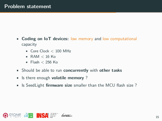 Problem statement
• Coding on IoT devices: low memory and low computational
capacity
• Core Clock < 100 MHz
• RAM < 16 Ko
• Flash < 256 Ko
• Should be able to run concurrently with other tasks
• Is there enough volatile memory ?
• Is SeedLight firmware size smaller than the MCU flash size ?
15
