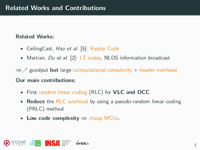 Related Works and Contributions
Related Works:
• CeilingCast, Hao et al. [5]: Raptor Code
• Martian, Du et al. [2]: LT codes, NLOS information broadcast
⇒↗ goodput but large computational complexity + header overhead
Our main contributions:
• First random linear coding (RLC) for VLC and OCC.
• Reduce the RLC overhead by using a pseudo-random linear coding
(PRLC) method
• Low code complexity ⇒ cheap MCUs.
2
