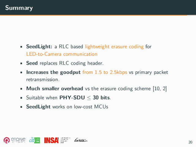 Summary
• SeedLight: a RLC based lightweight erasure coding for
LED-to-Camera communication
• Seed replaces RLC coding header.
• Increases the goodput from 1.5 to 2.5kbps vs primary packet
retransmission.
• Much smaller overhead vs the erasure coding scheme [10, 2]
• Suitable when PHY-SDU ≤ 30 bits.
• SeedLight works on low-cost MCUs
20
