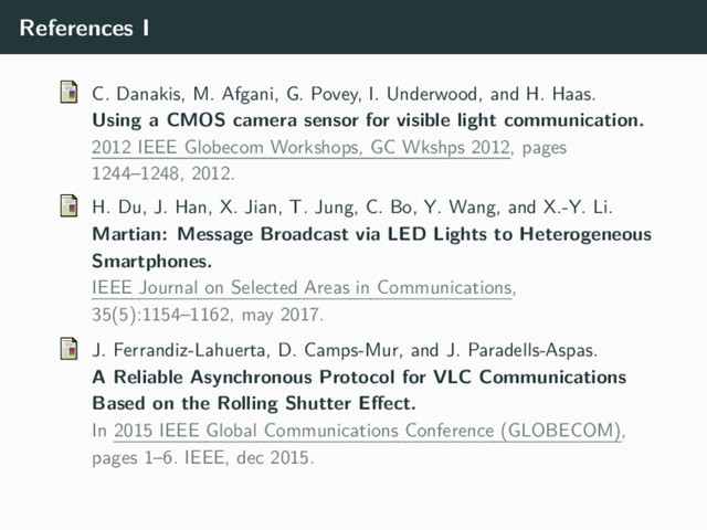 References I
C. Danakis, M. Afgani, G. Povey, I. Underwood, and H. Haas.
Using a CMOS camera sensor for visible light communication.
2012 IEEE Globecom Workshops, GC Wkshps 2012, pages
1244–1248, 2012.
H. Du, J. Han, X. Jian, T. Jung, C. Bo, Y. Wang, and X.-Y. Li.
Martian: Message Broadcast via LED Lights to Heterogeneous
Smartphones.
IEEE Journal on Selected Areas in Communications,
35(5):1154–1162, may 2017.
J. Ferrandiz-Lahuerta, D. Camps-Mur, and J. Paradells-Aspas.
A Reliable Asynchronous Protocol for VLC Communications
Based on the Rolling Shutter Effect.
In 2015 IEEE Global Communications Conference (GLOBECOM),
pages 1–6. IEEE, dec 2015.
