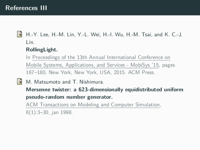 References III
H.-Y. Lee, H.-M. Lin, Y.-L. Wei, H.-I. Wu, H.-M. Tsai, and K. C.-J.
Lin.
RollingLight.
In Proceedings of the 13th Annual International Conference on
Mobile Systems, Applications, and Services - MobiSys ’15, pages
167–180, New York, New York, USA, 2015. ACM Press.
M. Matsumoto and T. Nishimura.
Mersenne twister: a 623-dimensionally equidistributed uniform
pseudo-random number generator.
ACM Transactions on Modeling and Computer Simulation,
8(1):3–30, jan 1998.
