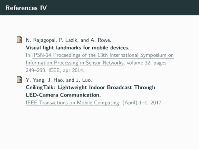 References IV
N. Rajagopal, P. Lazik, and A. Rowe.
Visual light landmarks for mobile devices.
In IPSN-14 Proceedings of the 13th International Symposium on
Information Processing in Sensor Networks, volume 32, pages
249–260. IEEE, apr 2014.
Y. Yang, J. Hao, and J. Luo.
CeilingTalk: Lightweight Indoor Broadcast Through
LED-Camera Communication.
IEEE Transactions on Mobile Computing, (April):1–1, 2017.
