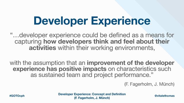 Developer Experience
“…developer experience could be defined as a means for
capturing how developers think and feel about their
activities within their working environments,

with the assumption that an improvement of the developer
experience has positive impacts on characteristics such
as sustained team and project performance.”

(F. Fagerholm, J. Münch)
Developer Experience: Concept and De
fi
nition
(F. Fagerholm, J. Münch)
#GOTOcph @vitalethomas
