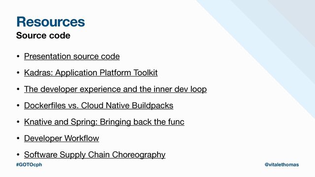 Resources
Source code
• Presentation source code

• Kadras: Application Platform Toolkit

• The developer experience and the inner dev loop

• Docker
fi
les vs. Cloud Native Buildpacks 

• Knative and Spring: Bringing back the func

• Developer Work
fl
ow

• Software Supply Chain Choreography
#GOTOcph @vitalethomas
