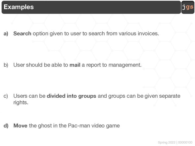 jgs
Spring 2022 | 00000100
Examples
a) Search option given to user to search from various invoices.
b) User should be able to mail a report to management.
c) Users can be divided into groups and groups can be given separate
rights.
d) Move the ghost in the Pac-man video game
