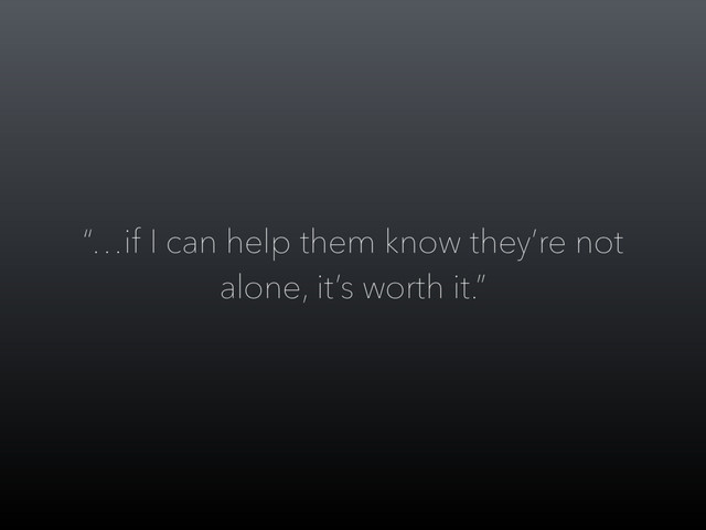 “…if I can help them know they’re not
alone, it’s worth it.”
