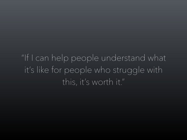 “If I can help people understand what
it’s like for people who struggle with
this, it’s worth it.”
