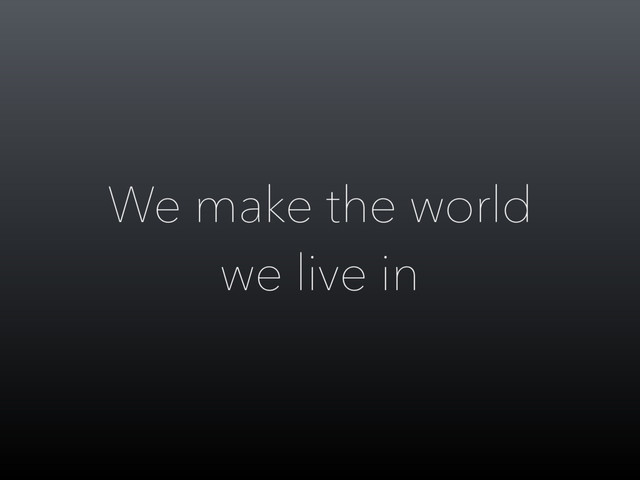We make the world
we live in
