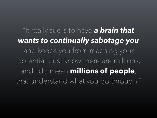 “It really sucks to have a brain that
wants to continually sabotage you
and keeps you from reaching your
potential. Just know there are millions,
and I do mean millions of people,
that understand what you go through.”
