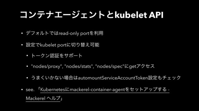 ίϯςφΤʔδΣϯτͱkubelet API
• σϑΥϧτͰ͸read-only portΛར༻
• ઃఆͰkubelet portʹ੾Γସ͑Մೳ
• τʔΫϯೝূΛαϙʔτ
• "nodes/proxy", "nodes/stats", "nodes/spec"ʹgetΞΫηε
• ͏·͍͔͘ͳ͍৔߹͸automountServiceAccountTokenઃఆ΋νΣοΫ
• see. ʮKubernetesʹmackerel-container-agentΛηοτΞοϓ͢Δ -
Mackerel ϔϧϓʯ
