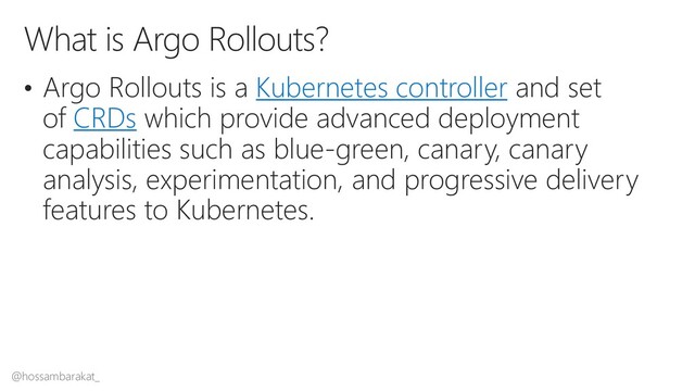 @hossambarakat_
• Argo Rollouts is a Kubernetes controller and set
of CRDs which provide advanced deployment
capabilities such as blue-green, canary, canary
analysis, experimentation, and progressive delivery
features to Kubernetes.
What is Argo Rollouts?

