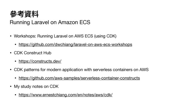 參考資料
Running Laravel on Amazon ECS
• Workshops: Running Laravel on AWS ECS (using CDK)

• https://github.com/dwchiang/laravel-on-aws-ecs-workshops

• CDK Construct Hub

• https://constructs.dev/

• CDK patterns for modern application with serverless containers on AWS

• https://github.com/aws-samples/serverless-container-constructs

• My study notes on CDK

• https://www.ernestchiang.com/en/notes/aws/cdk/
