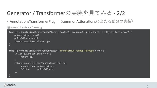 Generator / Transformerの実装を⾒てみる - 2/2
• AnnotationsTransformerPlugin（commonAttionationsに当たる部分の実装）
1
func (p *AnnotationsTransformerPlugin) Config(_ *resmap.PluginHelpers, c []byte) (err error) {
p.Annotations = nil
p.FieldSpecs = nil
return yaml.Unmarshal(c, p)
}
func (p *AnnotationsTransformerPlugin) Transform(m resmap.ResMap) error {
if len(p.Annotations) == 0 {
return nil
}
return m.ApplyFilter(annotations.Filter{
Annotations: p.Annotations,
FsSlice: p.FieldSpecs,
})
}
AnnotationsTransformer.go
