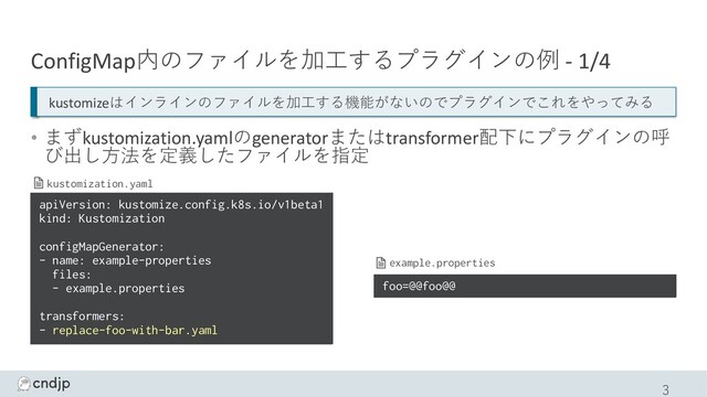 ConfigMap内のファイルを加⼯するプラグインの例 - 1/4
• まずkustomization.yamlのgeneratorまたはtransformer配下にプラグインの呼
び出し⽅法を定義したファイルを指定
3
apiVersion: kustomize.config.k8s.io/v1beta1
kind: Kustomization
configMapGenerator:
- name: example-properties
files:
- example.properties
transformers:
- replace-foo-with-bar.yaml
kustomization.yaml
foo=@@foo@@
example.properties
kustomizeはインラインのファイルを加⼯する機能がないのでプラグインでこれをやってみる
