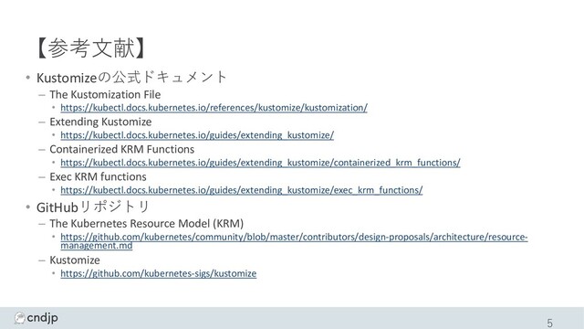 【参考⽂献】
• Kustomizeの公式ドキュメント
– The Kustomization File
• https://kubectl.docs.kubernetes.io/references/kustomize/kustomization/
– Extending Kustomize
• https://kubectl.docs.kubernetes.io/guides/extending_kustomize/
– Containerized KRM Functions
• https://kubectl.docs.kubernetes.io/guides/extending_kustomize/containerized_krm_functions/
– Exec KRM functions
• https://kubectl.docs.kubernetes.io/guides/extending_kustomize/exec_krm_functions/
• GitHubリポジトリ
– The Kubernetes Resource Model (KRM)
• https://github.com/kubernetes/community/blob/master/contributors/design-proposals/architecture/resource-
management.md
– Kustomize
• https://github.com/kubernetes-sigs/kustomize
5
