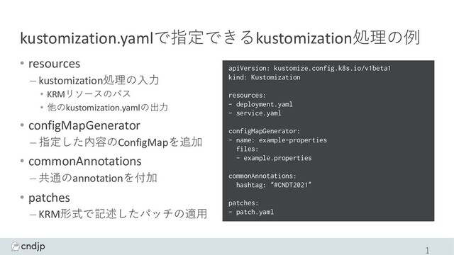 kustomization.yamlで指定できるkustomization処理の例
• resources
– kustomization処理の⼊⼒
• KRMリソースのパス
• 他のkustomization.yamlの出⼒
• configMapGenerator
– 指定した内容のConfigMapを追加
• commonAnnotations
– 共通のannotationを付加
• patches
– KRM形式で記述したパッチの適⽤
1
apiVersion: kustomize.config.k8s.io/v1beta1
kind: Kustomization
resources:
- deployment.yaml
- service.yaml
configMapGenerator:
- name: example-properties
files:
- example.properties
commonAnnotations:
hashtag: “#CNDT2021”
patches:
- patch.yaml
