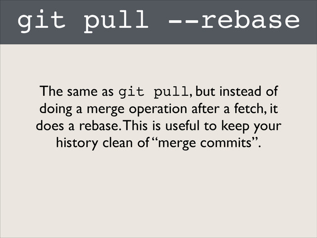 git pull --rebase
The same as git pull, but instead of
doing a merge operation after a fetch, it
does a rebase. This is useful to keep your
history clean of “merge commits”.
