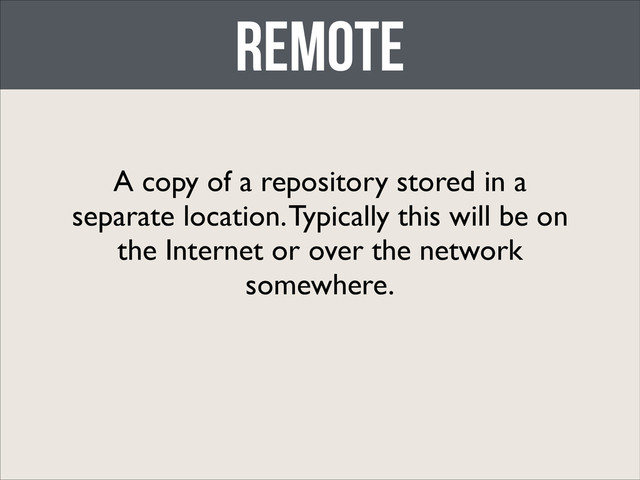 Remote
A copy of a repository stored in a
separate location. Typically this will be on
the Internet or over the network
somewhere.
